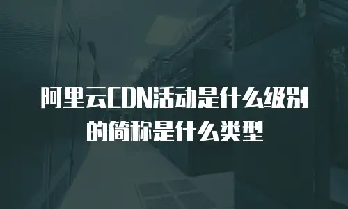 阿里云CDN活动是什么级别的简称是什么类型