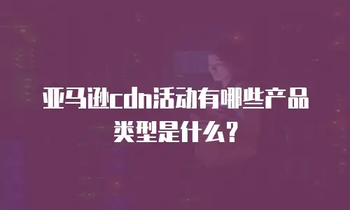 亚马逊cdn活动有哪些产品类型是什么？