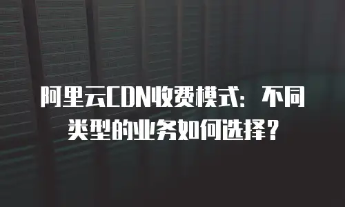 阿里云CDN收费模式：不同类型的业务如何选择？