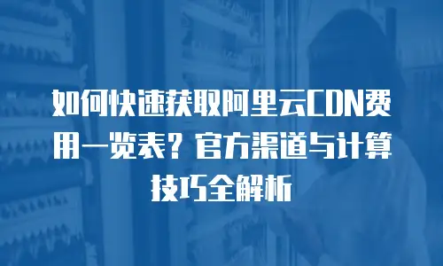如何快速获取阿里云CDN费用一览表？官方渠道与计算技巧全解析