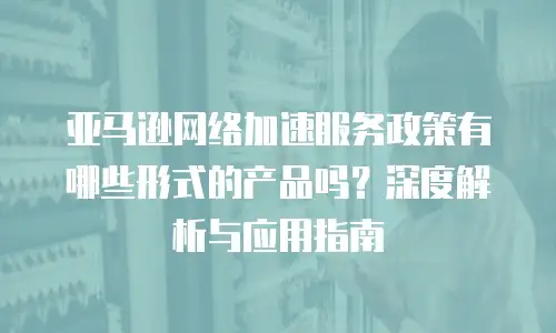 亚马逊网络加速服务政策有哪些形式的产品吗？深度解析与应用指南