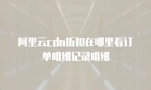 阿里云cdn折扣在哪里看订单明细记录明细