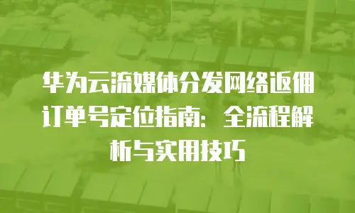 华为云流媒体分发网络返佣订单号定位指南：全流程解析与实用技巧