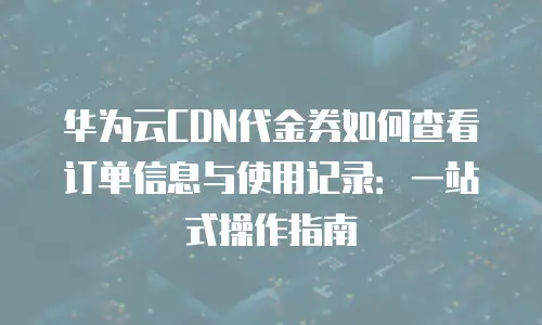 华为云CDN代金券如何查看订单信息与使用记录：一站式操作指南