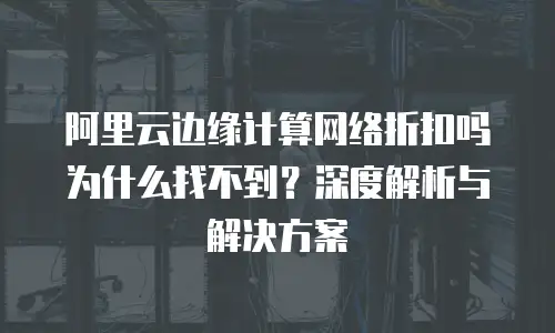 阿里云边缘计算网络折扣吗为什么找不到？深度解析与解决方案