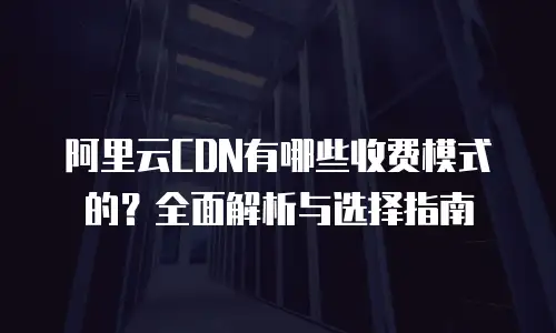 阿里云CDN有哪些收费模式的？全面解析与选择指南