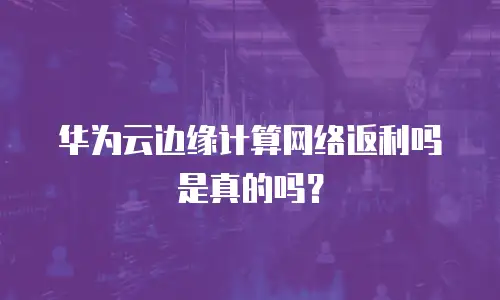 华为云边缘计算网络返利吗是真的吗？
