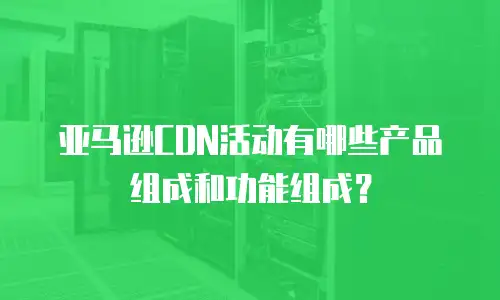 亚马逊CDN活动有哪些产品组成和功能组成？