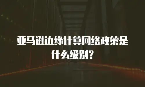 亚马逊边缘计算网络政策是什么级别？
