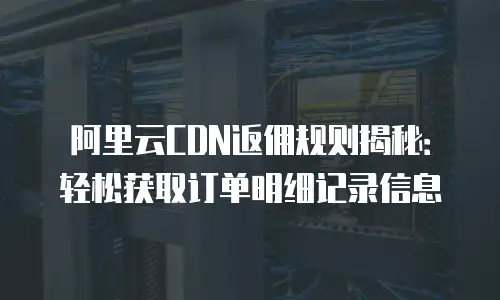 阿里云CDN返佣规则揭秘：轻松获取订单明细记录信息