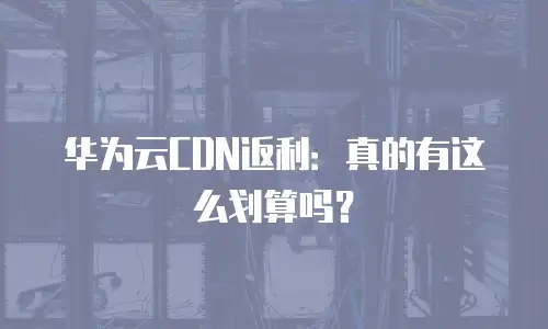 华为云CDN返利：真的有这么划算吗？