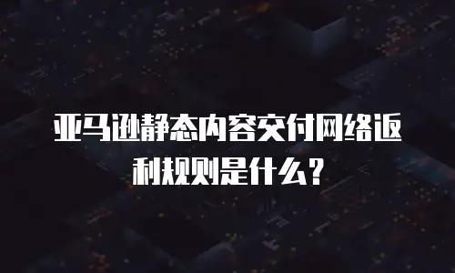 亚马逊静态内容交付网络返利规则是什么？