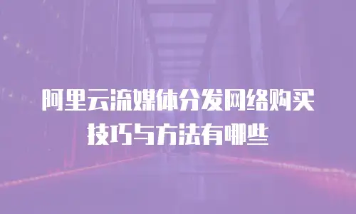 阿里云流媒体分发网络购买技巧与方法有哪些