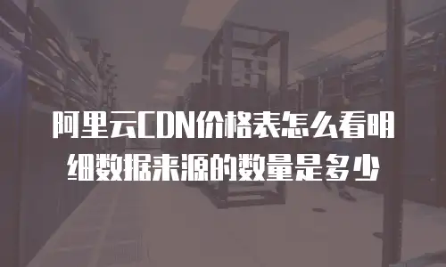 阿里云CDN价格表怎么看明细数据来源的数量是多少