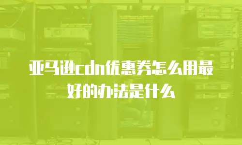亚马逊cdn优惠券怎么用最好的办法是什么