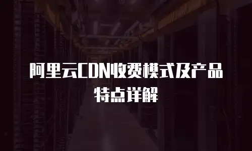 阿里云CDN收费模式及产品特点详解