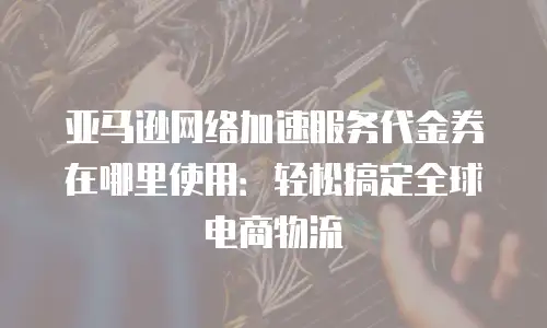 亚马逊网络加速服务代金券在哪里使用：轻松搞定全球电商物流