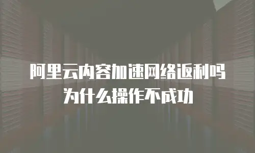 阿里云内容加速网络返利吗为什么操作不成功