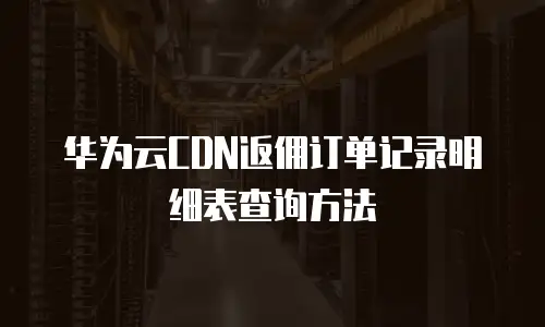 华为云CDN返佣订单记录明细表查询方法