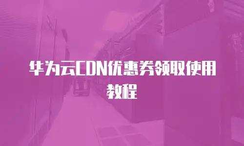华为云CDN优惠券领取使用教程