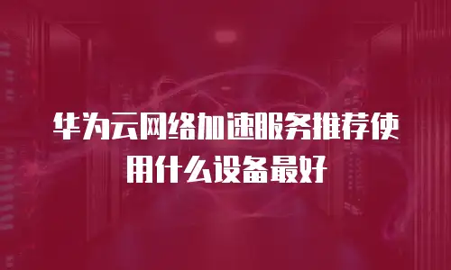 华为云网络加速服务推荐使用什么设备最好