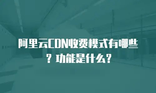 阿里云CDN收费模式有哪些？功能是什么？