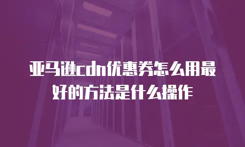 亚马逊cdn优惠券怎么用最好的方法是什么操作