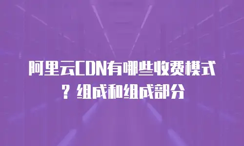 阿里云CDN有哪些收费模式？组成和组成部分