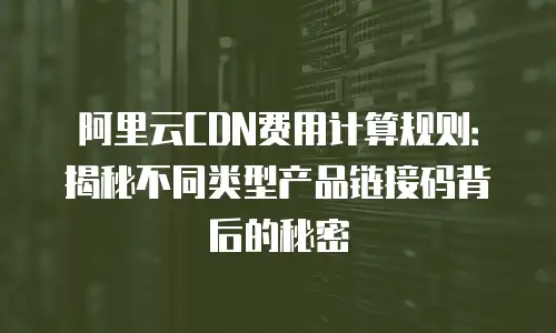 阿里云CDN费用计算规则：揭秘不同类型产品链接码背后的秘密