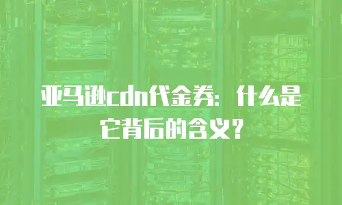亚马逊cdn代金券：什么是它背后的含义？