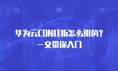 华为云CDN打折怎么用的？一文带你入门