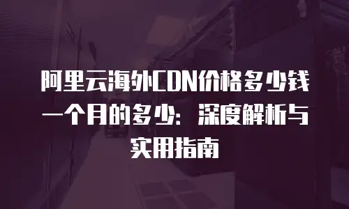 阿里云海外CDN价格多少钱一个月的多少：深度解析与实用指南