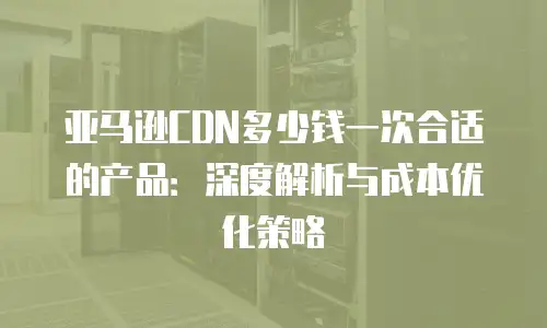 亚马逊CDN多少钱一次合适的产品：深度解析与成本优化策略