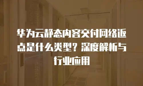 华为云静态内容交付网络返点是什么类型？深度解析与行业应用