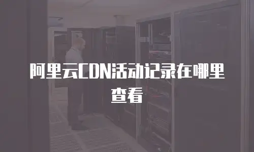 阿里云CDN活动记录在哪里查看