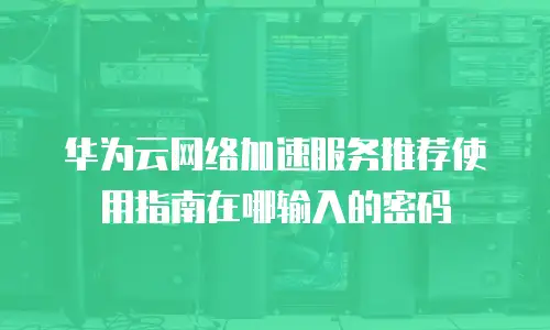 华为云网络加速服务推荐使用指南在哪输入的密码