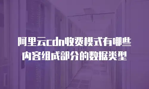 阿里云cdn收费模式有哪些内容组成部分的数据类型