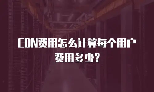 CDN费用怎么计算每个用户费用多少？
