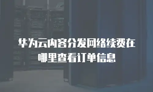 华为云内容分发网络续费在哪里查看订单信息