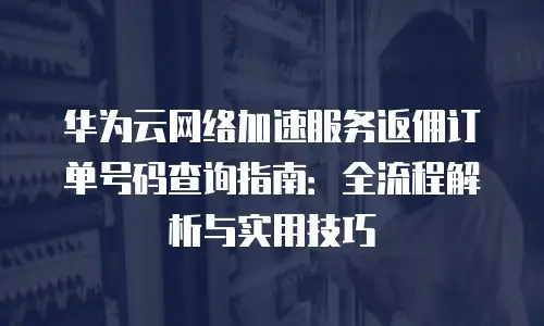华为云网络加速服务返佣订单号码查询指南：全流程解析与实用技巧