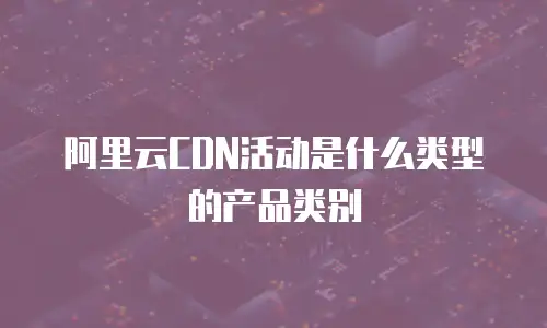 阿里云CDN活动是什么类型的产品类别