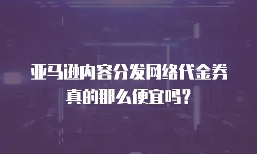 亚马逊内容分发网络代金券真的那么便宜吗？