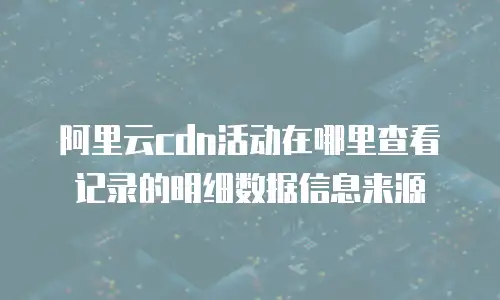 阿里云cdn活动在哪里查看记录的明细数据信息来源
