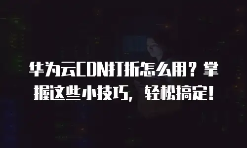 华为云CDN打折怎么用？掌握这些小技巧，轻松搞定！