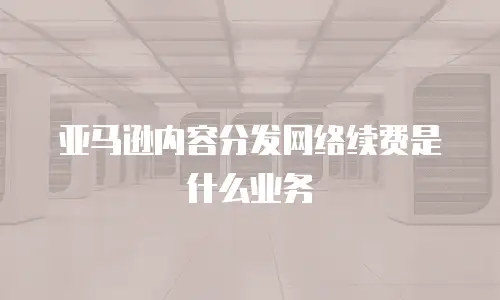 亚马逊内容分发网络续费是什么业务