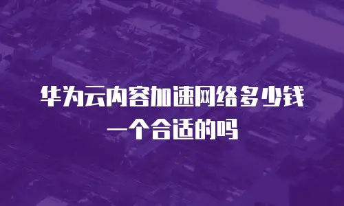 华为云内容加速网络多少钱一个合适的吗