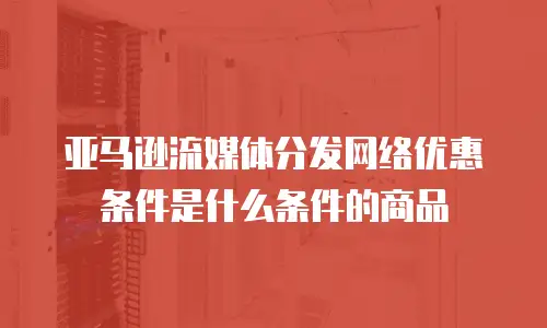 亚马逊流媒体分发网络优惠条件是什么条件的商品