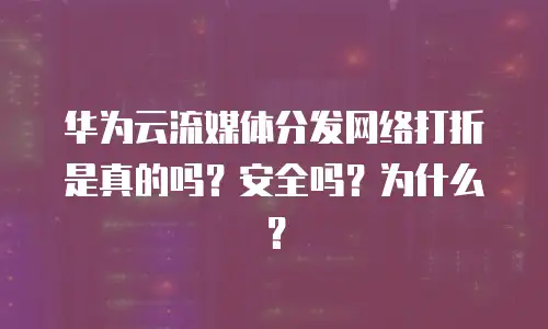 华为云流媒体分发网络打折是真的吗？安全吗？为什么？