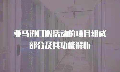 亚马逊CDN活动的项目组成部分及其功能解析