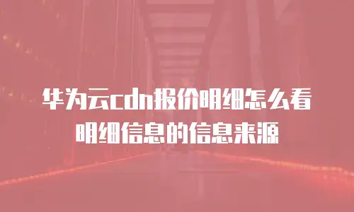华为云cdn报价明细怎么看明细信息的信息来源
